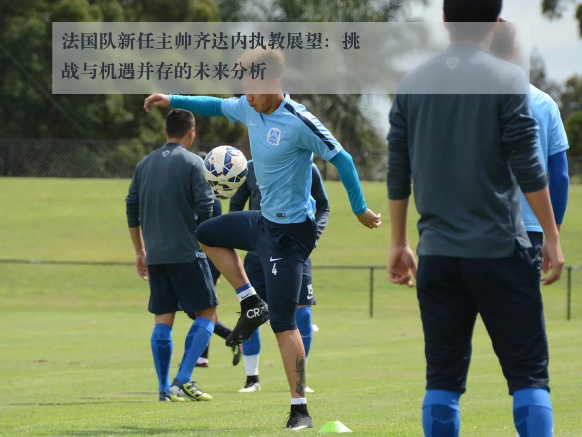 法国队新任主帅齐达内执教展望:挑战与机遇并存的未来分析